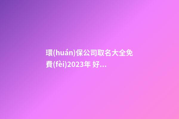 環(huán)保公司取名大全免費(fèi)2023年 好聽(tīng)的環(huán)保公司名字